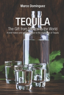TEQUILA The Gift from Mexico to the World: A brief history and an introduction to the mightiness of Tequila by Dominguez, Paola