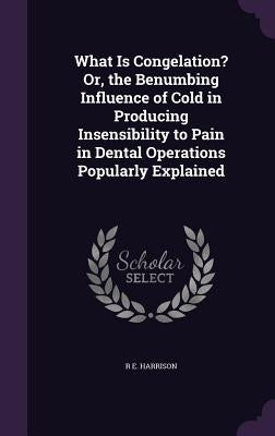 What Is Congelation? Or, the Benumbing Influence of Cold in Producing Insensibility to Pain in Dental Operations Popularly Explained by Harrison, R. E.