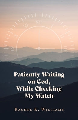 Patiently Waiting on God, While Checking My Watch by Williams, Rachel K.