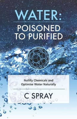 Water: Poisoned To Purified: Nullify Chemicals and Optimise Water Naturally by Spray, C.