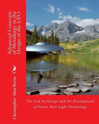 Advanced Concepts of Metallurgy in the Design of the UFO: The God Archetype and the Development of Faster than Light Technology by Byrne, Christopher Alan