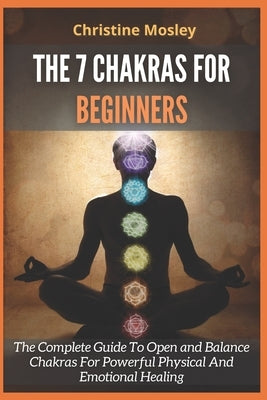 The 7 Chakras for Beginners: The Complete Guide To Open and Balance Chakras For Powerful Physical And Emotional Healing by Mosley, Christine