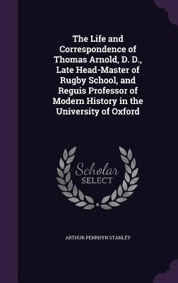 The Life and Correspondence of Thomas Arnold, D. D., Late Head-Master of Rugby School, and Reguis Professor of Modern History in the University of Oxf by Stanley, Arthur Penrhyn