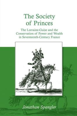 The Society of Princes: The Lorraine-Guise and the Conservation of Power and Wealth in Seventeenth-Century France. by Jonathan Spangler by Spangler, Jonathan