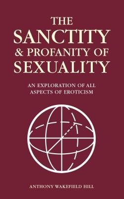 The Sanctity and Profanity of Sexuality: An exploration of all aspects of eroticism by Hill, Anthony Wakefield
