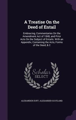 A Treatise On the Deed of Entail: Embracing, Commentaries On the Amendment Act of 1848, and Prior Acts On the Subject of Entails. With an Appendix, Co by Duff, Alexander