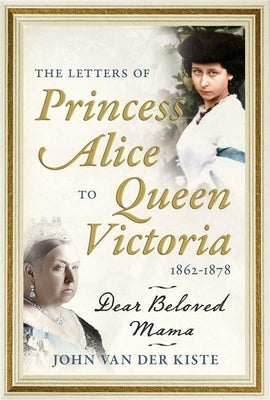 The Letters of Princess Alice to Queen Victoria, 1862-1878: Dear Beloved Mama by Van Der Kiste, John