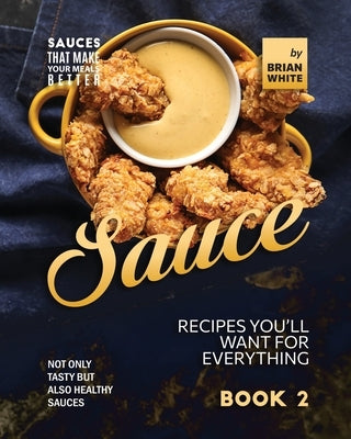 Sauce Recipes You'll Want for Everything - Book 2: Not Only Tasty but Also Healthy Sauces by White, Brian