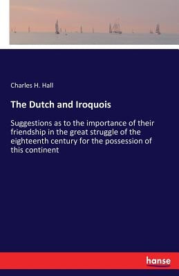 The Dutch and Iroquois: Suggestions as to the importance of their friendship in the great struggle of the eighteenth century for the possessio by Hall, Charles H.