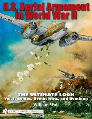 U.S. Aerial Armament in World War II - The Ultimate Look: Vol.2: Bombs, Bombsights, and Bombing by Wolf, William