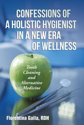 Confessions of a Holistic Hygienist in a New Era of Wellness: Tooth Cleaning and Alternative Medicine by Galla, Rdh Florentina