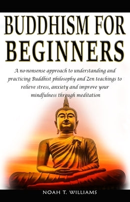 Buddhism for Beginners: A no-nonsense approach to understanding and practicing Buddhist philosophy and Zen teachings to relieve stress and anx by Williams, Noah T.