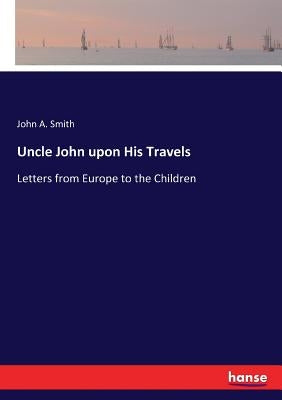 Uncle John upon His Travels: Letters from Europe to the Children by Smith, John a.