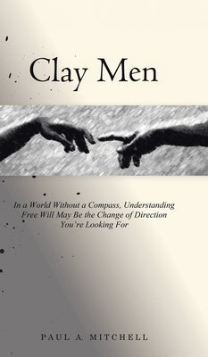 Clay Men: In a World Without a Compass, Understanding Free Will May Be the Change of Direction You're Looking For by Mitchell, Paul A.