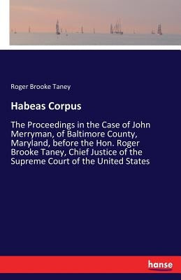 Habeas Corpus: The Proceedings in the Case of John Merryman, of Baltimore County, Maryland, before the Hon. Roger Brooke Taney, Chief by Taney, Roger Brooke