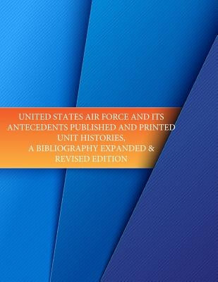 United States Air Force and its Antecedents Published and Printed Unit Histories, A Bibliography Expanded & Revised Edition by U. S. Air Force