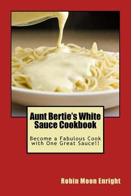 Aunt Bertie's White Sauce Cookbook: Become a Fabulous Cook with One Great Sauce!! by Enright, Robin Moon