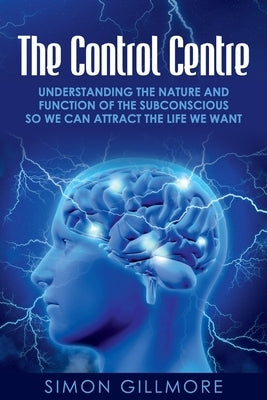 The Control Centre: Understanding the Nature and Function of the Subconscious so We can Attract the Life We Want by Gillmore, Simon