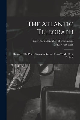 The Atlantic Telegraph: Report Of The Proceedings At A Banquet Given To Mr. Cyrus W. Field by New York Chamber of Commerce