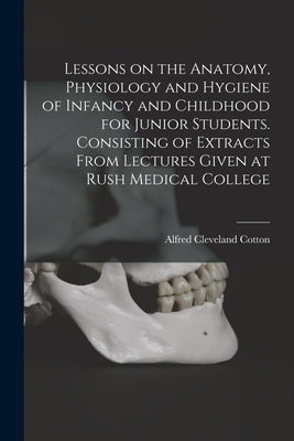 Lessons on the Anatomy, Physiology and Hygiene of Infancy and Childhood for Junior Students. Consisting of Extracts From Lectures Given at Rush Medica by Cotton, Alfred Cleveland 1847-1916