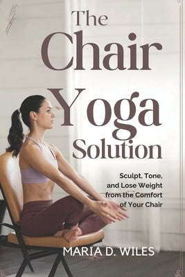 The Chair Yoga Solution: Sculpt, Tone, and Lose Weight from the Comfort of Your Chair by D. Wiles, Maria