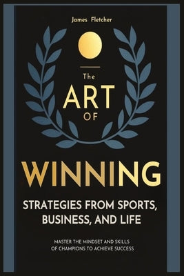 The Art of Winning: Strategies from Sports, Business, and Life: Master the Mindset and Skills of Champions to Achieve Success by Fletcher, James