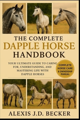 The Complete Dapple Horse Handbook: Your Ultimate Guide to Caring for, Understanding, and Mastering Life with Dapple Horses by J. D. Becker, Alexis