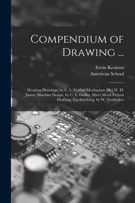 Compendium of Drawing ...: Working Drawings, by C. L. Griffin. Mechanism [By] W. H. James. Machine Design, by C. L. Griffin. Sheet Metal Pattern by Kenison, Ervin