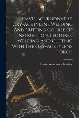 Davis-bournonville Oxy-acetylene Welding And Cutting Course Of Instruction. Lectures. Welding And Cutting With The Oxy-acetylene Torch by Institute, Davis-Bournonville