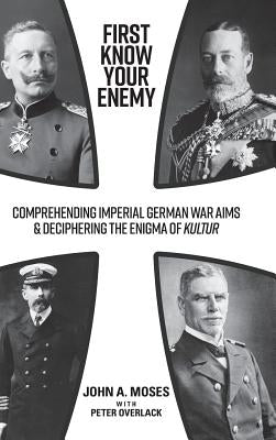 First Know Your Enemy: Comprehending Imperial German War Aims & Deciphering the Enigma of Kultur by Moses, John a.