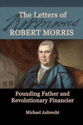 The Letters of Robert Morris: Founding Father and Revolutionary Financier by Aubrecht, Michael