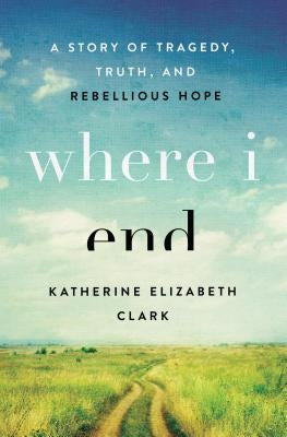 Where I End: A Story of Tragedy, Truth, and Rebellious Hope by Clark, Katherine Elizabeth