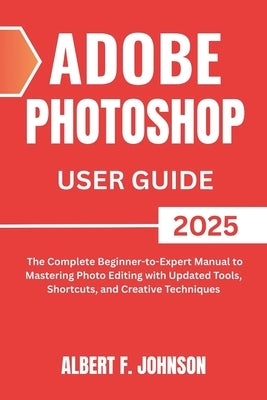 Adobe Photoshop 2025 User Guide: The Complete Beginner to Expert Manual to Mastering Photo Editing with Updated Tools, Shortcuts, and Creative Techniq by F. Johnson, Albert