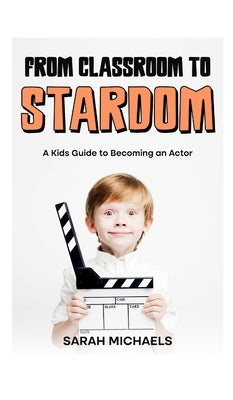 From Classroom to Stardom: A Kids Guide to Becoming an Actor by Michaels, Sarah