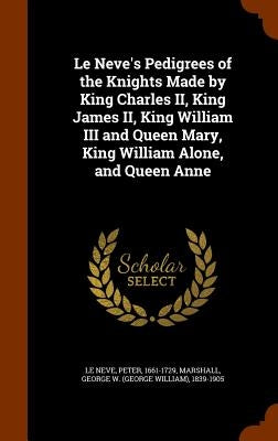 Le Neve's Pedigrees of the Knights Made by King Charles II, King James II, King William III and Queen Mary, King William Alone, and Queen Anne by Le Neve, Peter