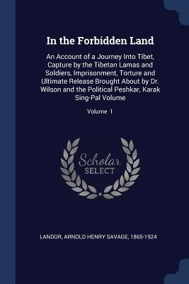 In the Forbidden Land: An Account of a Journey Into Tibet, Capture by the Tibetan Lamas and Soldiers, Imprisonment, Torture and Ultimate Rele by Landor, Arnold Henry Savage 1865-1924