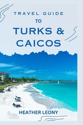 Travel Guide to Turks and Caicos: Your Ultimate Guide to a Relaxing Caribbean Getaway by Leony, Heather