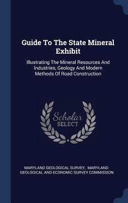 Guide To The State Mineral Exhibit: Illustrating The Mineral Resources And Industries, Geology And Modern Methods Of Road Construction by Survey, Maryland Geological