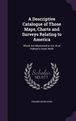 A Descriptive Catalogue of Those Maps, Charts and Surveys Relating to America: Which Are Mentioned in Vol. III of Hakluyt's Great Work by Kohl, Johann Georg