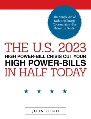The U.S. 2023 High Power-Bill Crisis Cut Your High Power-Bills in Half Today: The Simple Art of Reducing Energy Consumption -The Definitive Guide- by Rubio, John