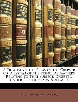 A Treatise of the Pleas of the Crown: Or, a System of the Principal Matters Relating to That Subject, Digested Under Proper Heads, Volume 1 by Hawkins, William