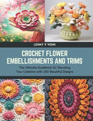 Crochet Flower Embellishments and Trims: The Ultimate Guidebook for Elevating Your Creations with 200 Beautiful Designs by Venn, Lenny V.