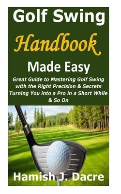 Golf Swing Handbook Made Easy: Great Guide to Mastering Golf Swing with the Right Precision & Secrets Turning You into a Pro in a Short While & So On by Dacre, Hamish J.