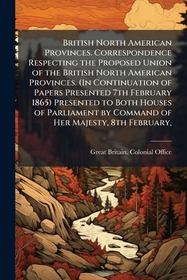 British North American Provinces. Correspondence Respecting the Proposed Union of the British North American Provinces. (In Continuation of Papers Pre by Great Britain Colonial Office