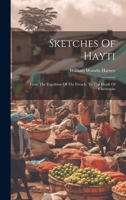 Sketches Of Hayti: From The Expulsion Of The French, To The Death Of Christophe by Harvey, William Woodis