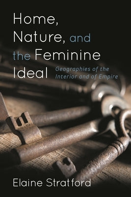 Home, Nature, and the Feminine Ideal: Geographies of the Interior and of Empire by Stratford, Elaine