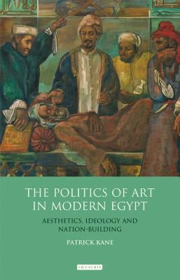 The Politics of Art in Modern Egypt: Aesthetics, Ideology and Nation-Building by Kane, Patrick
