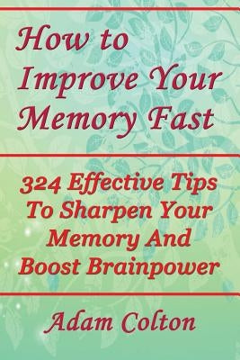 How to Improve Your Memory Fast: 324 Effective Tips To Sharpen Your Memory And Boost Brainpower by Colton, Adam