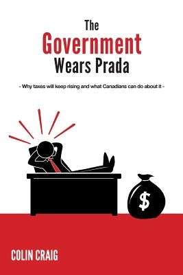 The Government Wears Prada: Why taxes will keep rising and what Canadians can do about it by Craig, Colin