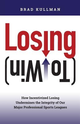 Losing (to Win): How Incentivized Losing Undermines the Integrity of Our Major Professional Sports Leagues by Kullman, Brad